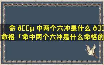 命 🐵 中两个六冲是什么 🐬 命格「命中两个六冲是什么命格的人」